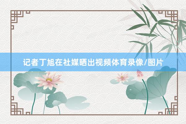 记者丁旭在社媒晒出视频体育录像/图片