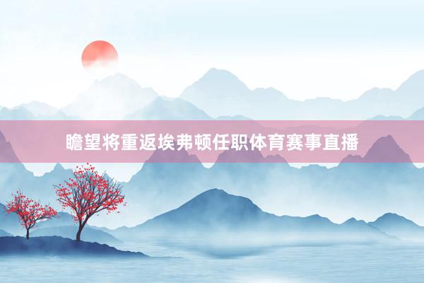 瞻望将重返埃弗顿任职体育赛事直播