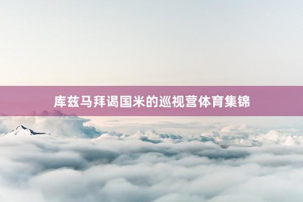库兹马拜谒国米的巡视营体育集锦