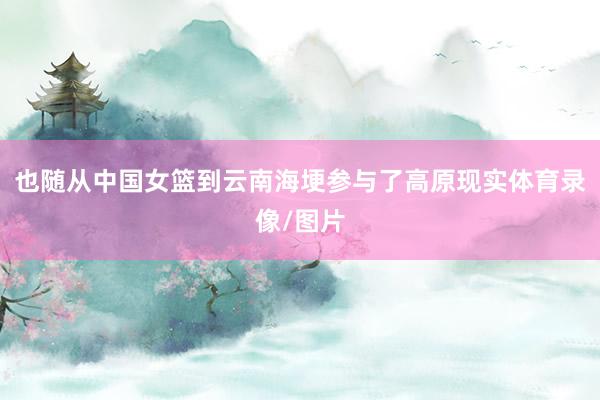 也随从中国女篮到云南海埂参与了高原现实体育录像/图片