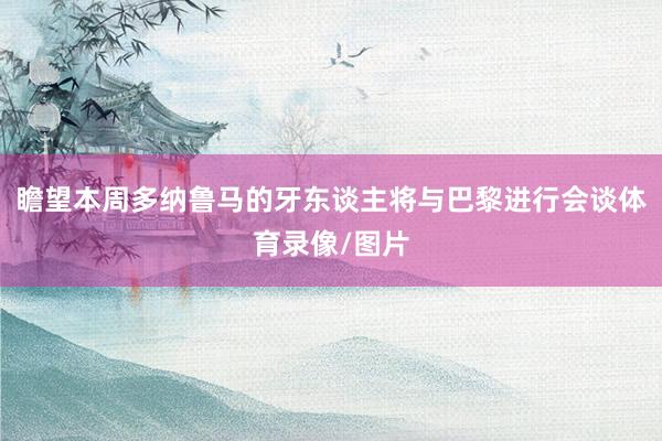 瞻望本周多纳鲁马的牙东谈主将与巴黎进行会谈体育录像/图片