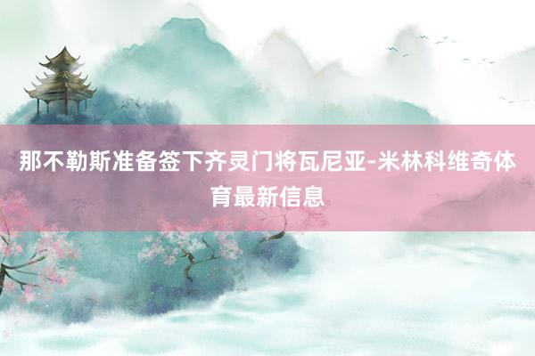 那不勒斯准备签下齐灵门将瓦尼亚-米林科维奇体育最新信息