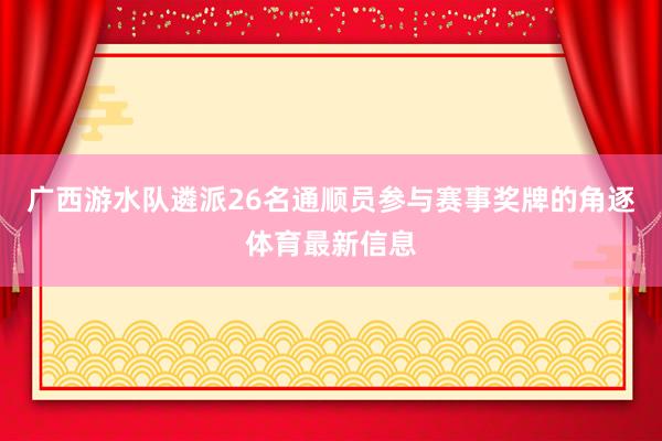 广西游水队遴派26名通顺员参与赛事奖牌的角逐体育最新信息