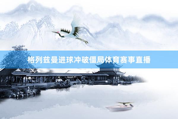 格列兹曼进球冲破僵局体育赛事直播