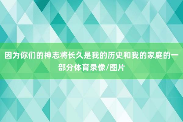 因为你们的神志将长久是我的历史和我的家庭的一部分体育录像/图片