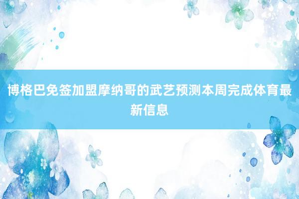 博格巴免签加盟摩纳哥的武艺预测本周完成体育最新信息