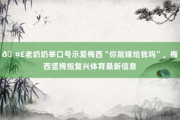 🤣老奶奶举口号示爱梅西“你能嫁给我吗”，梅西竖拇指复兴体育最新信息