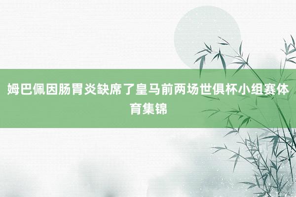 姆巴佩因肠胃炎缺席了皇马前两场世俱杯小组赛体育集锦