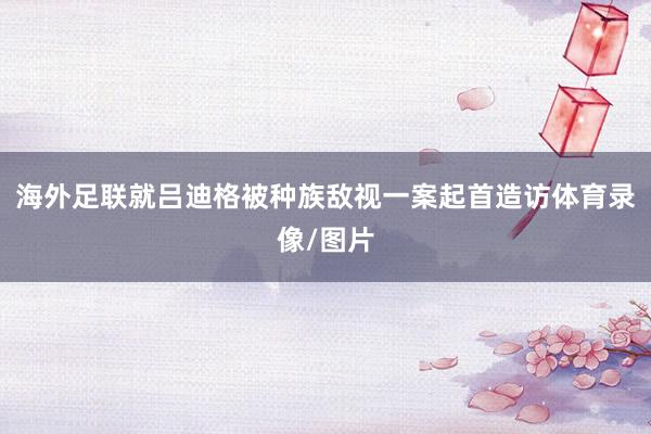 海外足联就吕迪格被种族敌视一案起首造访体育录像/图片