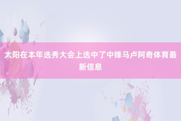 太阳在本年选秀大会上选中了中锋马卢阿奇体育最新信息