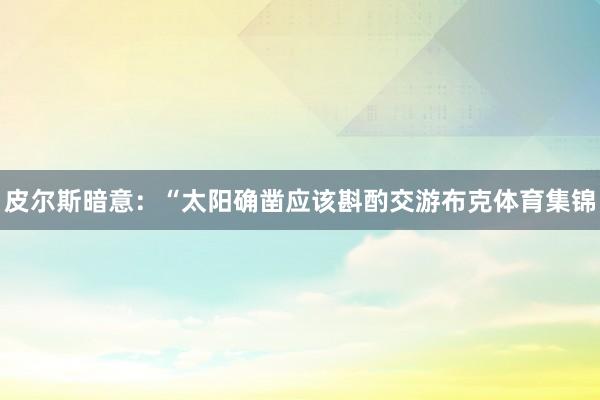 皮尔斯暗意：“太阳确凿应该斟酌交游布克体育集锦
