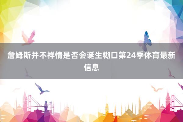詹姆斯并不祥情是否会诞生糊口第24季体育最新信息