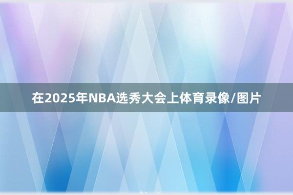 在2025年NBA选秀大会上体育录像/图片