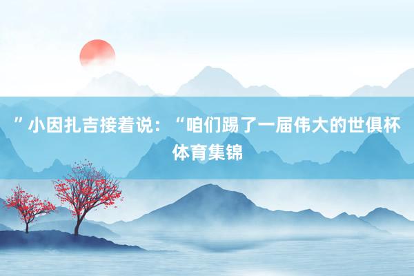 ”小因扎吉接着说：“咱们踢了一届伟大的世俱杯体育集锦