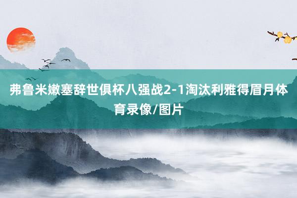 弗鲁米嫩塞辞世俱杯八强战2-1淘汰利雅得眉月体育录像/图片