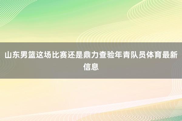 山东男篮这场比赛还是鼎力查验年青队员体育最新信息