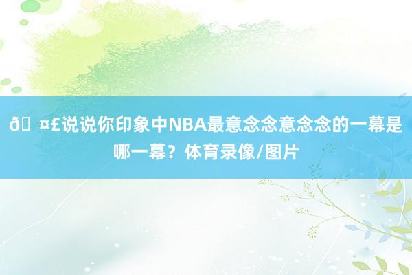 🤣说说你印象中NBA最意念念意念念的一幕是哪一幕？体育录像/图片