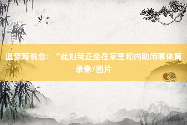 追梦写说念：“此刻我正坐在家里和内助闲聊体育录像/图片