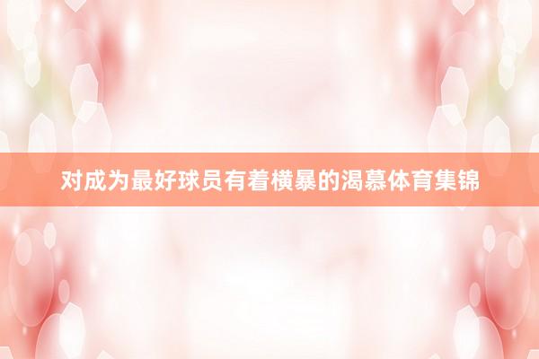 对成为最好球员有着横暴的渴慕体育集锦