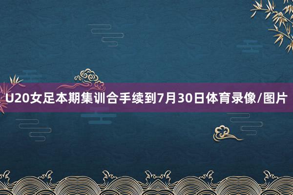 U20女足本期集训合手续到7月30日体育录像/图片