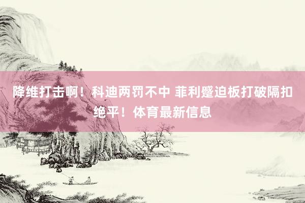 降维打击啊！科迪两罚不中 菲利蹙迫板打破隔扣绝平！体育最新信息