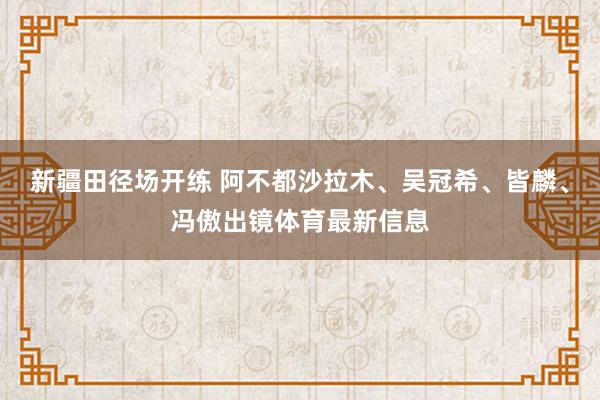 新疆田径场开练 阿不都沙拉木、吴冠希、皆麟、冯傲出镜体育最新信息