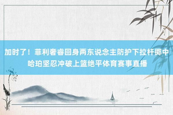 加时了！菲利奢睿回身两东说念主防护下拉杆掷中 哈珀坚忍冲破上篮绝平体育赛事直播