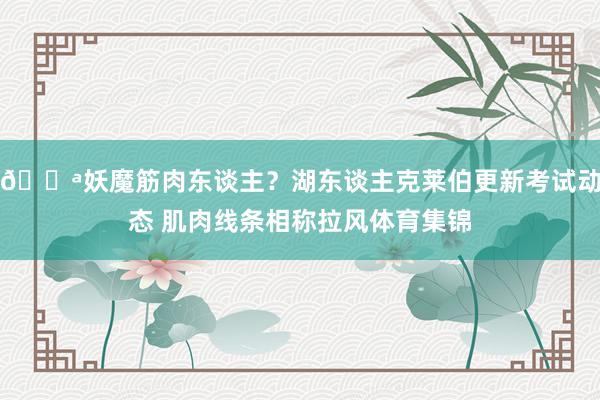 💪妖魔筋肉东谈主？湖东谈主克莱伯更新考试动态 肌肉线条相称拉风体育集锦