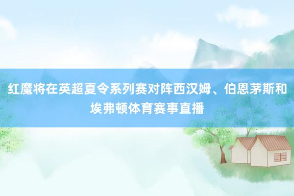 红魔将在英超夏令系列赛对阵西汉姆、伯恩茅斯和埃弗顿体育赛事直播