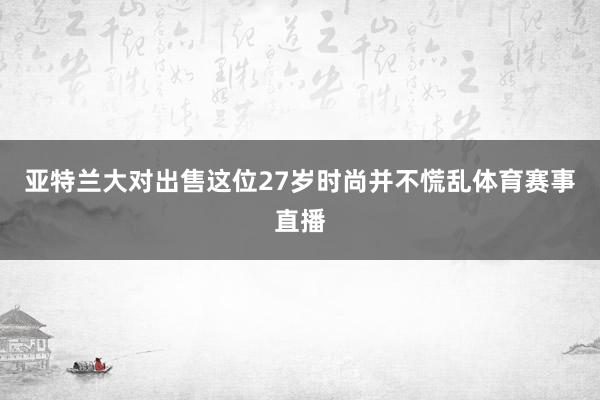 亚特兰大对出售这位27岁时尚并不慌乱体育赛事直播