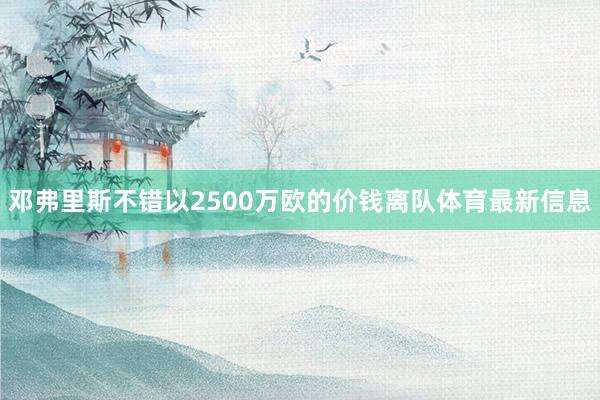 邓弗里斯不错以2500万欧的价钱离队体育最新信息