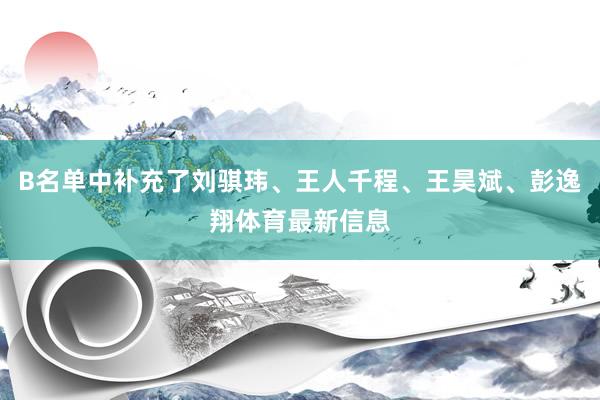 B名单中补充了刘骐玮、王人千程、王昊斌、彭逸翔体育最新信息