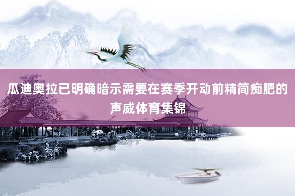 瓜迪奥拉已明确暗示需要在赛季开动前精简痴肥的声威体育集锦