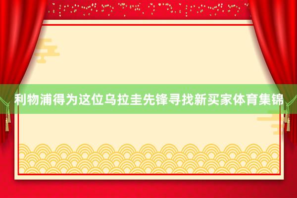 利物浦得为这位乌拉圭先锋寻找新买家体育集锦