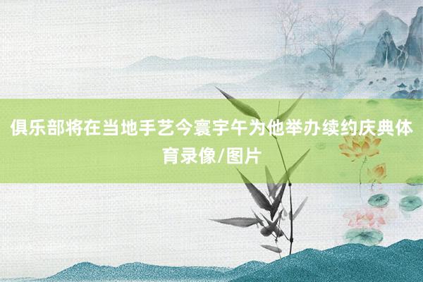 俱乐部将在当地手艺今寰宇午为他举办续约庆典体育录像/图片