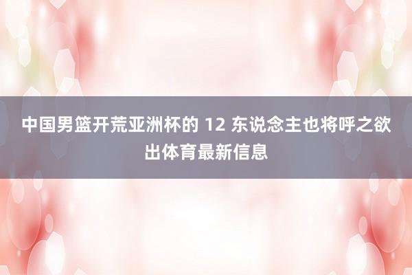 中国男篮开荒亚洲杯的 12 东说念主也将呼之欲出体育最新信息
