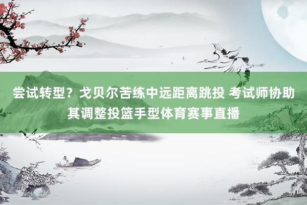 尝试转型？戈贝尔苦练中远距离跳投 考试师协助其调整投篮手型体育赛事直播
