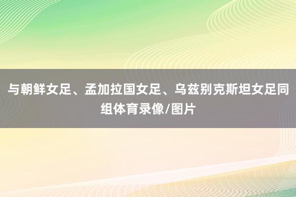 与朝鲜女足、孟加拉国女足、乌兹别克斯坦女足同组体育录像/图片