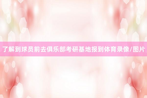 了解到球员前去俱乐部考研基地报到体育录像/图片