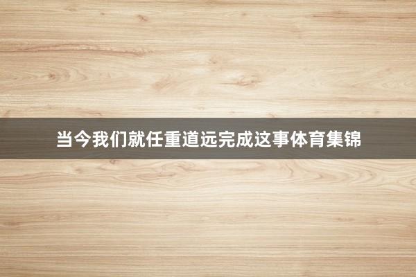 当今我们就任重道远完成这事体育集锦