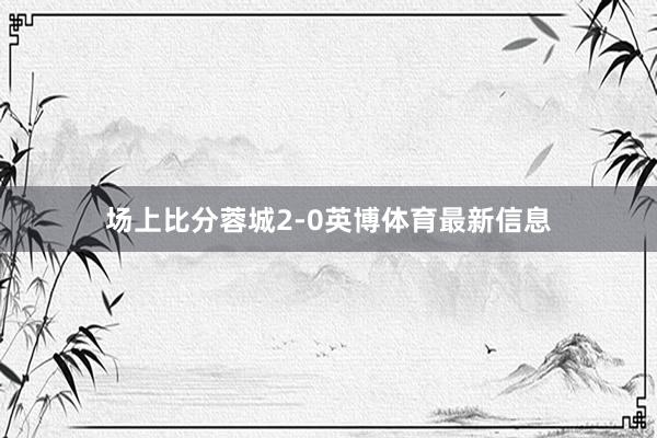 场上比分蓉城2-0英博体育最新信息