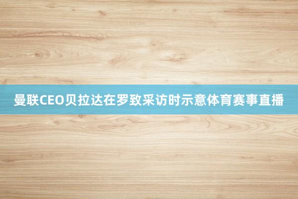 曼联CEO贝拉达在罗致采访时示意体育赛事直播