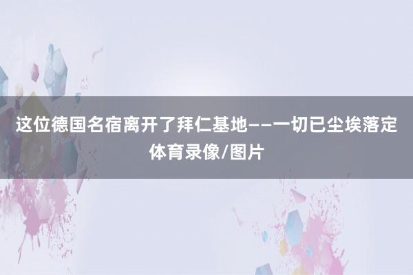 这位德国名宿离开了拜仁基地——一切已尘埃落定体育录像/图片