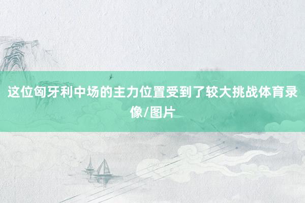 这位匈牙利中场的主力位置受到了较大挑战体育录像/图片