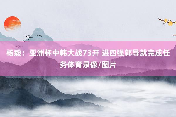杨毅：亚洲杯中韩大战73开 进四强郭导就完成任务体育录像/图片