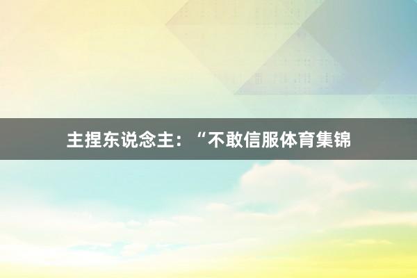 主捏东说念主:“不敢信服体育集锦
