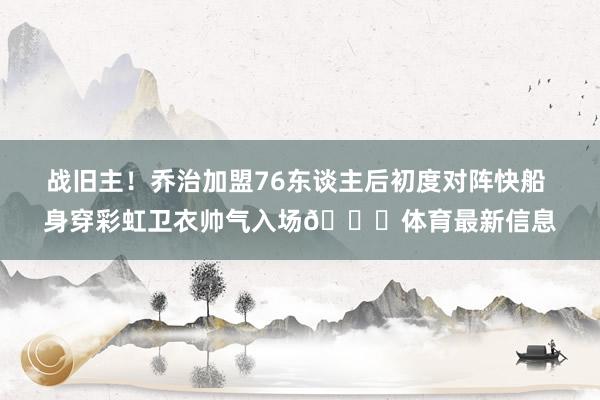 战旧主！乔治加盟76东谈主后初度对阵快船 身穿彩虹卫衣帅气入场😎体育最新信息
