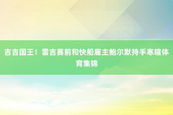 吉吉国王！雷吉赛前和快船雇主鲍尔默持手寒暄体育集锦