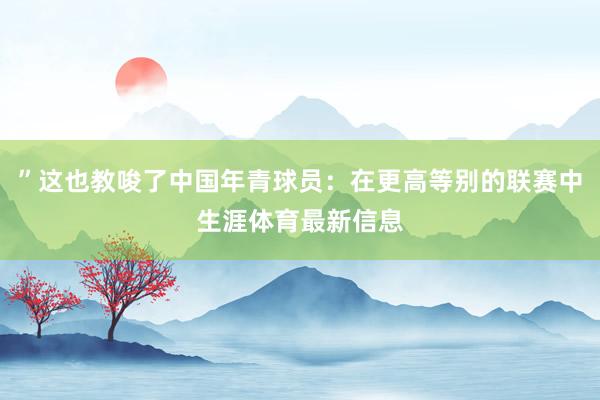 ”这也教唆了中国年青球员：在更高等别的联赛中生涯体育最新信息