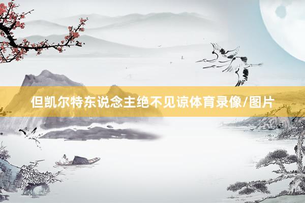 但凯尔特东说念主绝不见谅体育录像/图片
